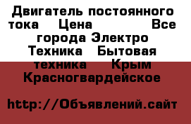 Двигатель постоянного тока. › Цена ­ 12 000 - Все города Электро-Техника » Бытовая техника   . Крым,Красногвардейское